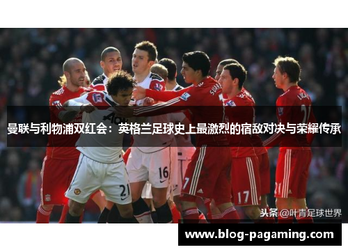 曼联与利物浦双红会：英格兰足球史上最激烈的宿敌对决与荣耀传承