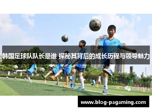 韩国足球队队长是谁 探秘其背后的成长历程与领导魅力