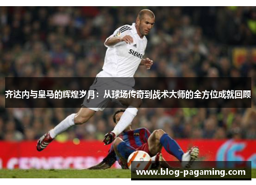 齐达内与皇马的辉煌岁月:从球场传奇到战术大师的全方位成就回顾 齐达内与皇马的辉煌岁月:从球场传奇到战术大师的全方位成就回顾