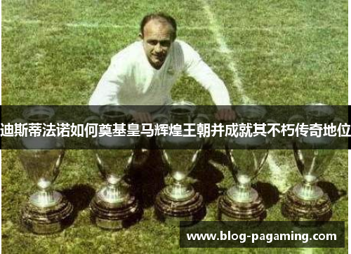 迪斯蒂法诺如何奠基皇马辉煌王朝并成就其不朽传奇地位 迪斯蒂法诺如何奠基皇马辉煌王朝并成就其不朽传奇地位