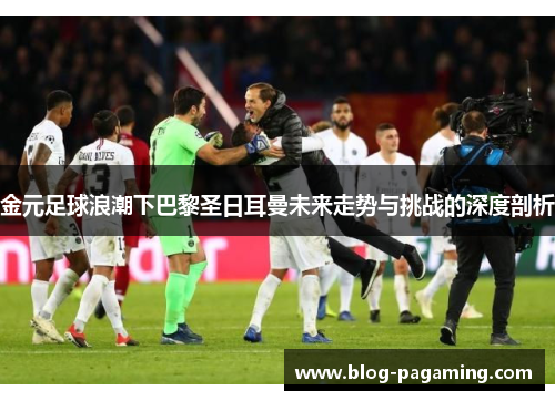 金元足球浪潮下巴黎圣日耳曼未来走势与挑战的深度剖析