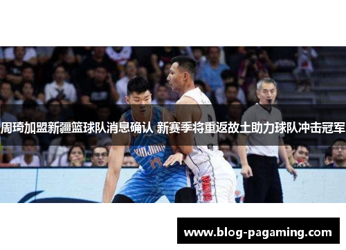 周琦加盟新疆篮球队消息确认 新赛季将重返故土助力球队冲击冠军