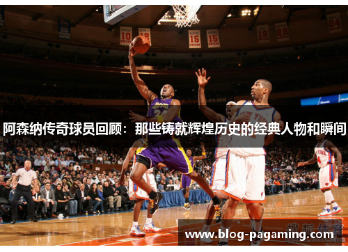 阿森纳传奇球员回顾：那些铸就辉煌历史的经典人物和瞬间
