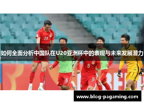 如何全面分析中国队在U20亚洲杯中的表现与未来发展潜力