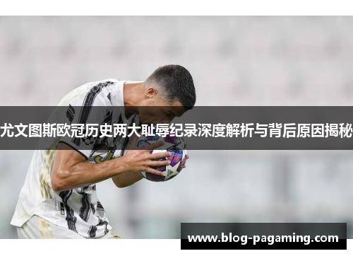 尤文图斯欧冠历史两大耻辱纪录深度解析与背后原因揭秘 尤文图斯欧冠历史两大耻辱纪录深度解析与背后原因揭秘