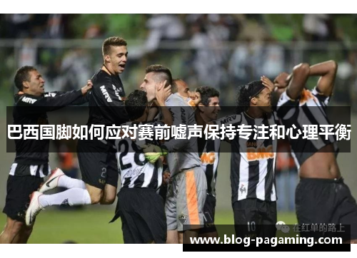 巴西国脚如何应对赛前嘘声保持专注和心理平衡 巴西国脚如何应对赛前嘘声保持专注和心理平衡