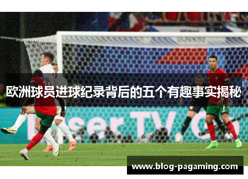 欧洲球员进球纪录背后的五个有趣事实揭秘 欧洲球员进球纪录背后的五个有趣事实揭秘