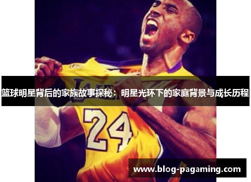 篮球明星背后的家族故事探秘:明星光环下的家庭背景与成长历程 篮球明星背后的家族故事探秘:明星光环下的家庭背景与成长历程