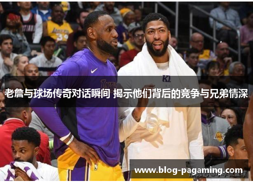 老詹与球场传奇对话瞬间 揭示他们背后的竞争与兄弟情深 老詹与球场传奇对话瞬间 揭示他们背后的竞争与兄弟情深
