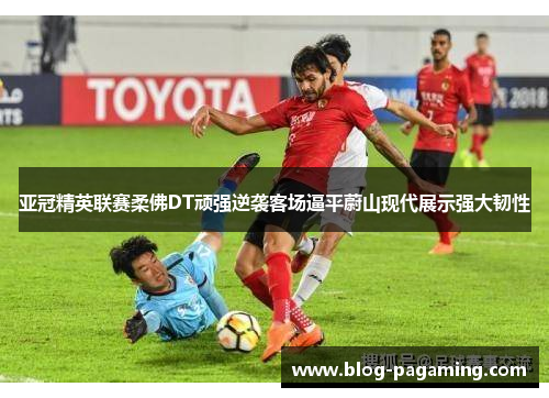 亚冠精英联赛柔佛DT顽强逆袭客场逼平蔚山现代展示强大韧性 亚冠精英联赛柔佛DT顽强逆袭客场逼平蔚山现代展示强大韧性