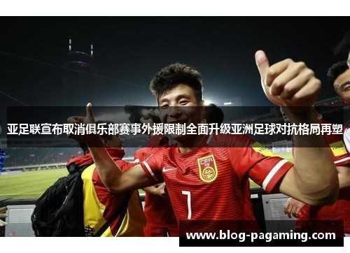 亚足联宣布取消俱乐部赛事外援限制全面升级亚洲足球对抗格局再塑