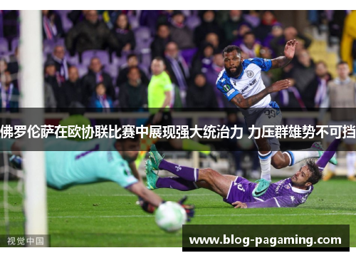 佛罗伦萨在欧协联比赛中展现强大统治力 力压群雄势不可挡 佛罗伦萨在欧协联比赛中展现强大统治力 力压群雄势不可挡