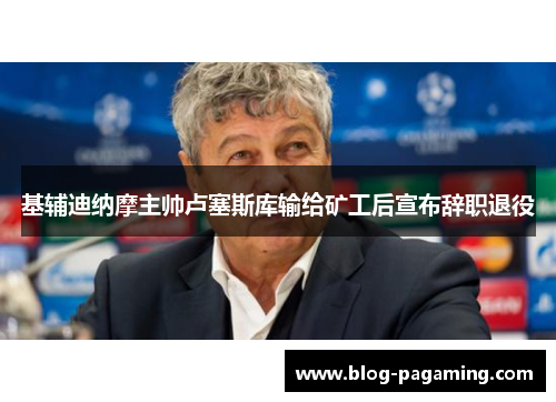 基辅迪纳摩主帅卢塞斯库输给矿工后宣布辞职退役 基辅迪纳摩主帅卢塞斯库输给矿工后宣布辞职退役