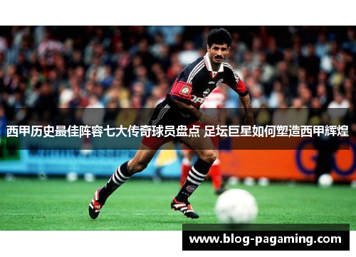 西甲历史最佳阵容七大传奇球员盘点 足坛巨星如何塑造西甲辉煌