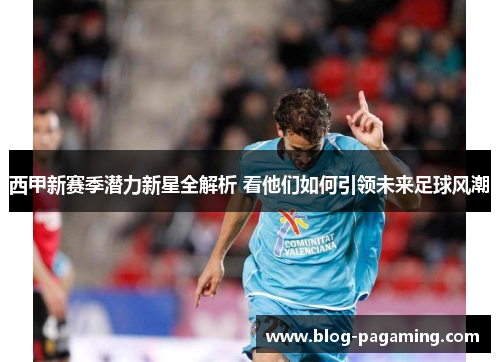 西甲新赛季潜力新星全解析 看他们如何引领未来足球风潮