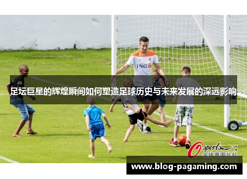 足坛巨星的辉煌瞬间如何塑造足球历史与未来发展的深远影响