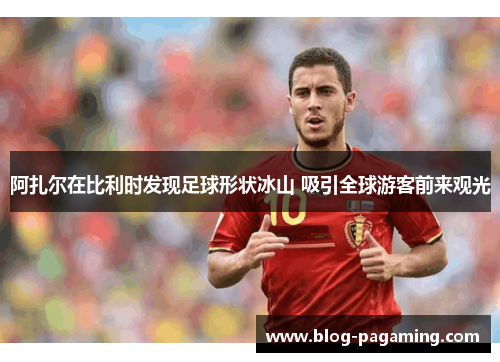 阿扎尔在比利时发现足球形状冰山 吸引全球游客前来观光