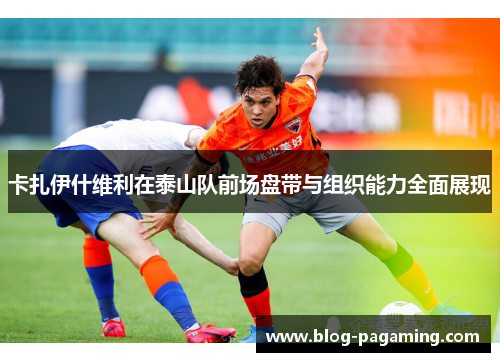卡扎伊什维利在泰山队前场盘带与组织能力全面展现 卡扎伊什维利在泰山队前场盘带与组织能力全面展现