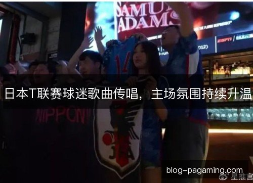 日本T联赛球迷歌曲传唱，主场氛围持续升温